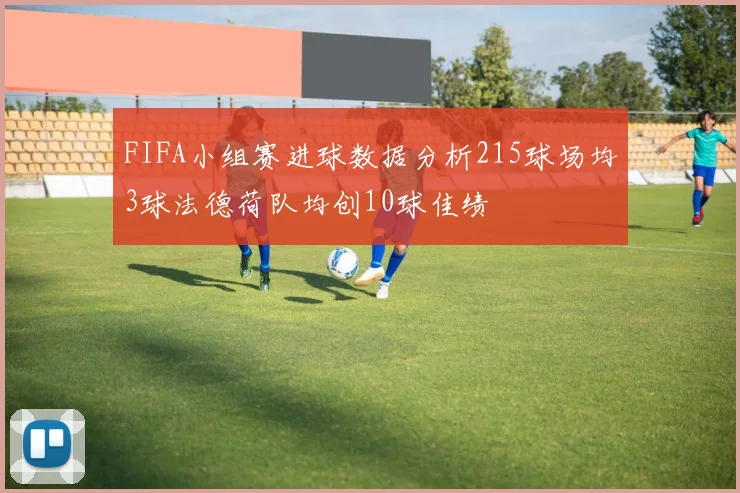 FIFA小组赛进球数据分析215球场均3球法德荷队均创10球佳绩