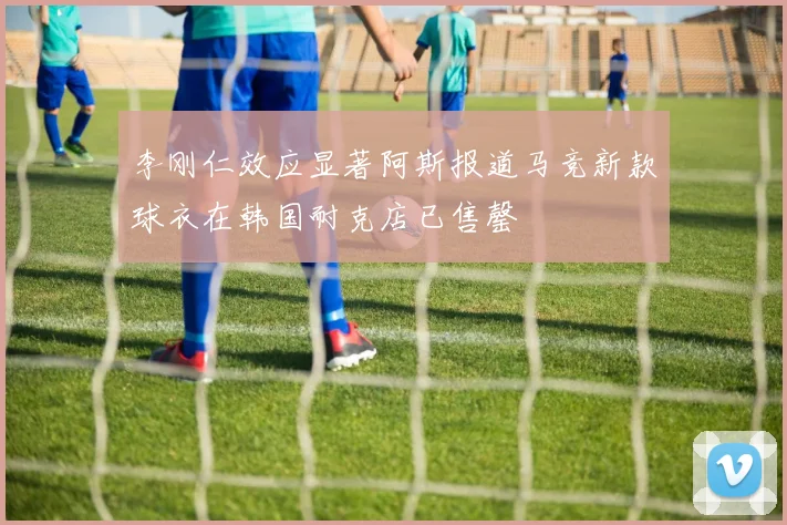 李刚仁效应显著阿斯报道马竞新款球衣在韩国耐克店已售罄