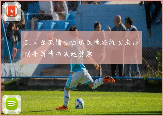 亚马尔深情告白送玫瑰花给女友拉明手写情书表达爱意
