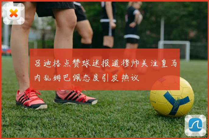 吕迪格点赞球迷报道穆帅关注皇马内乱姆巴佩态度引发热议