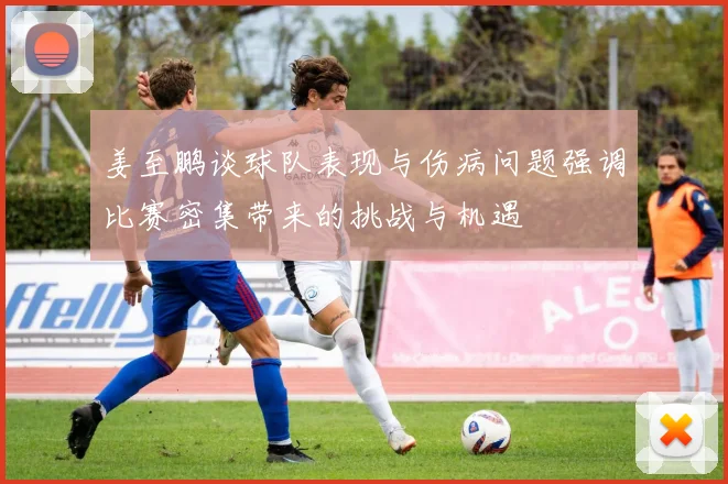 姜至鹏谈球队表现与伤病问题强调比赛密集带来的挑战与机遇