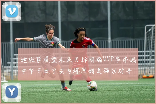 迪班萨展望未来目标明确MVP争夺战中华子坎宁安与塔图姆是强劲对手