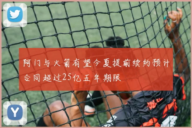 阿门与火箭有望今夏提前续约预计合同超过25亿五年期限