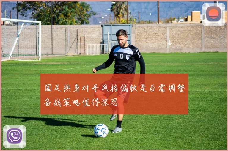 国足热身对手风格偏软是否需调整备战策略值得深思