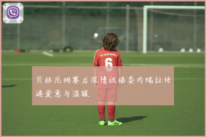 贝林厄姆赛后深情祝福委内瑞拉传递爱意与温暖