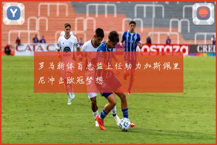罗马新体育总监上任助力加斯佩里尼冲击欧冠梦想