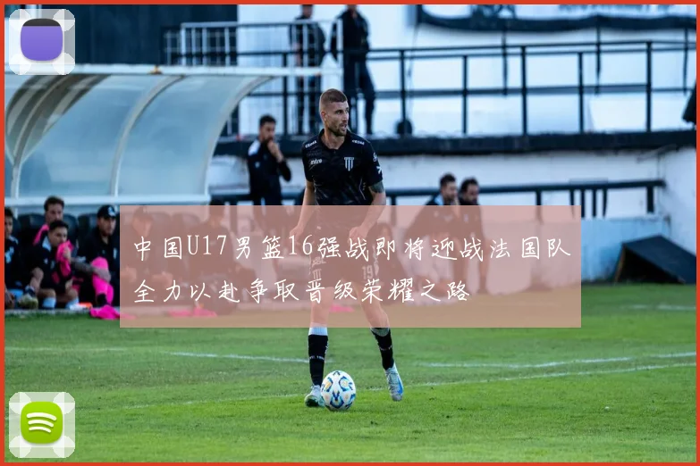 中国U17男篮16强战即将迎战法国队全力以赴争取晋级荣耀之路