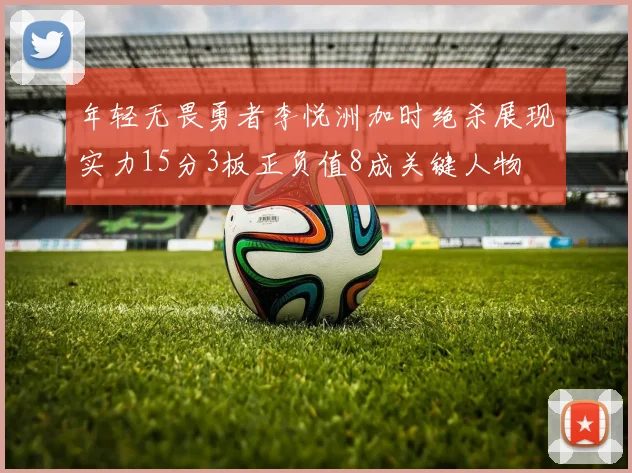 年轻无畏勇者李悦洲加时绝杀展现实力15分3板正负值8成关键人物