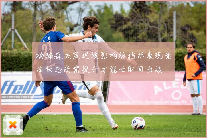 杨瀚森决策迟缓影响短挡拆表现竞技状态尚需提升才能长时间出战