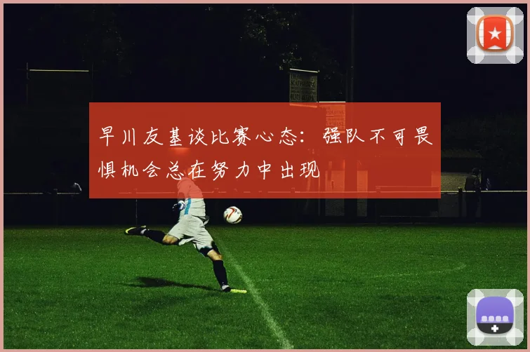 早川友基谈比赛心态：强队不可畏惧机会总在努力中出现