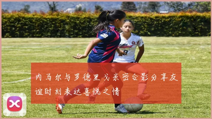 内马尔与罗德里戈亲密合影分享友谊时刻表达喜悦之情