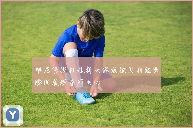 维尼修斯社媒新头像致敬贝利经典瞬间展现夺冠决心