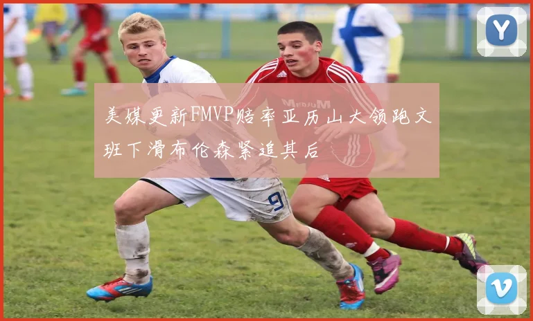 美媒更新FMVP赔率亚历山大领跑文班下滑布伦森紧追其后