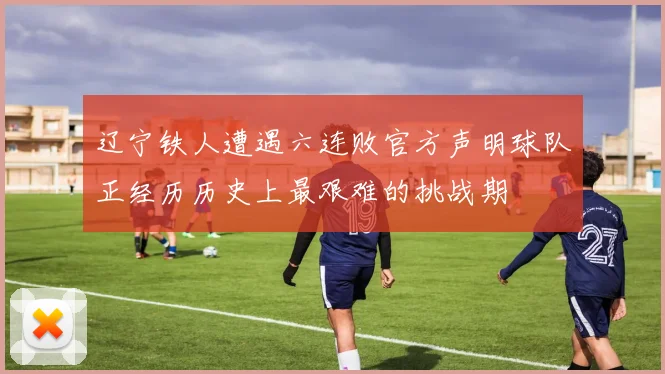 辽宁铁人遭遇六连败官方声明球队正经历历史上最艰难的挑战期