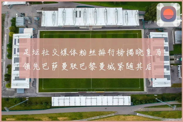 足坛社交媒体粉丝排行榜揭晓皇马领先巴萨曼联巴黎曼城紧随其后