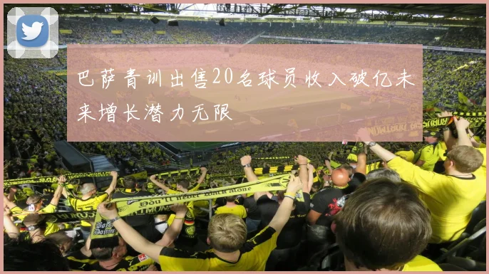 巴萨青训出售20名球员收入破亿未来增长潜力无限
