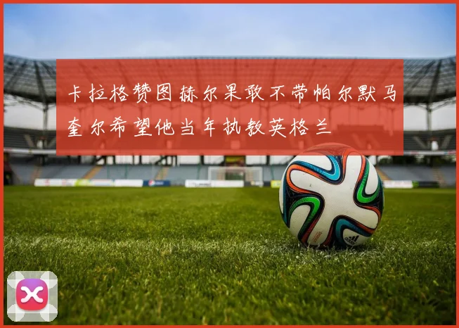 卡拉格赞图赫尔果敢不带帕尔默马奎尔希望他当年执教英格兰