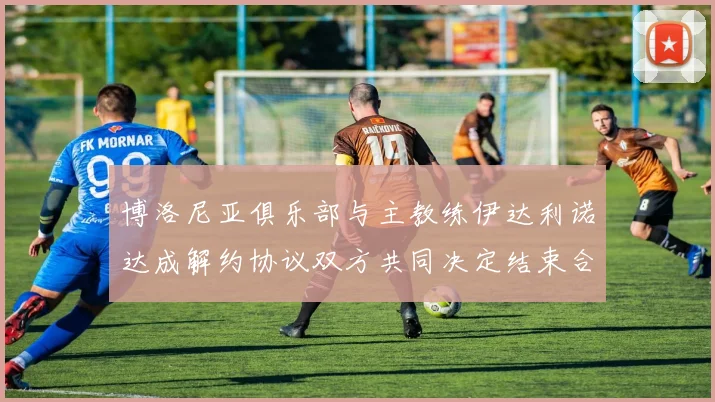 博洛尼亚俱乐部与主教练伊达利诺达成解约协议双方共同决定结束合作关系