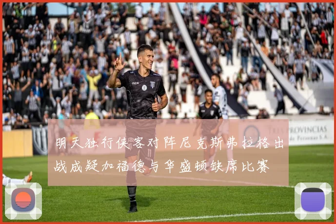 明天独行侠客对阵尼克斯弗拉格出战成疑加福德与华盛顿缺席比赛