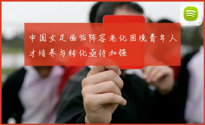 中国女足面临阵容老化困境青年人才培养与转化亟待加强