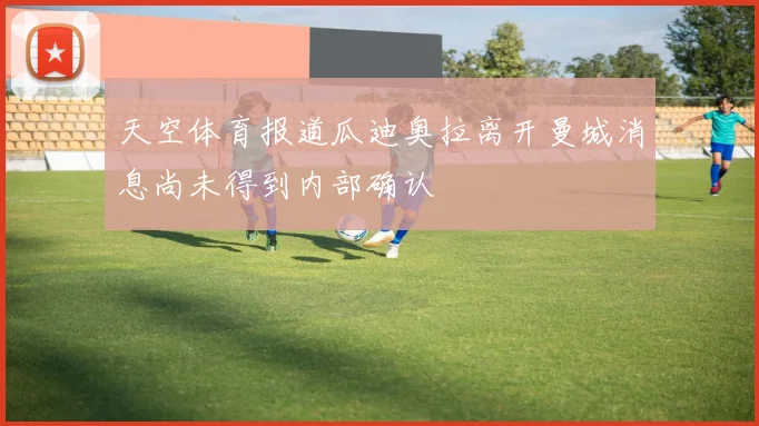 天空体育报道瓜迪奥拉离开曼城消息尚未得到内部确认