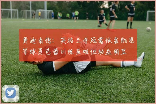 费迪南德：英格兰夺冠需依靠凯恩等球员芭蕾训练虽难但助益明显