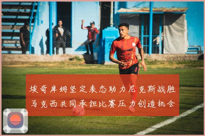埃奇库姆坚定表态助力尼克斯战胜马克西共同承担比赛压力创造机会